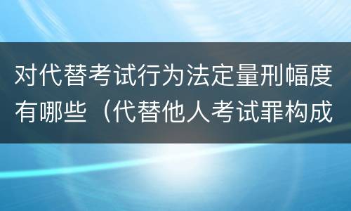 对代替考试行为法定量刑幅度有哪些（代替他人考试罪构成要件有何规定）