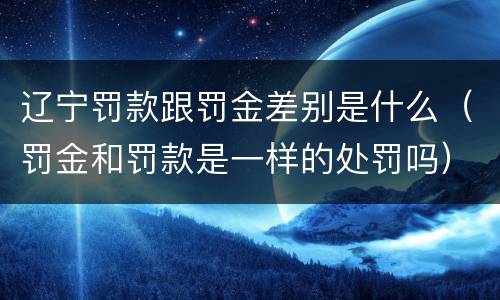 辽宁罚款跟罚金差别是什么（罚金和罚款是一样的处罚吗）