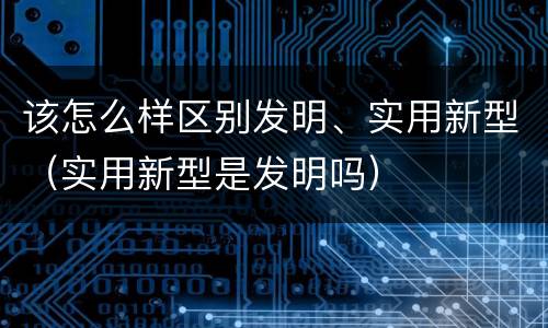 该怎么样区别发明、实用新型（实用新型是发明吗）