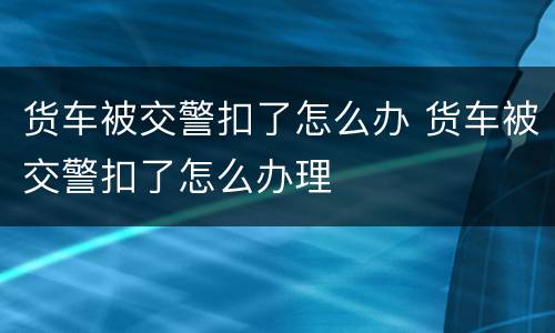 货车被交警扣了怎么办 货车被交警扣了怎么办理