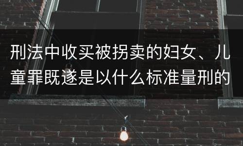 刑法中收买被拐卖的妇女、儿童罪既遂是以什么标准量刑的