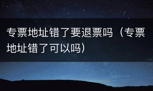 专票地址错了要退票吗（专票地址错了可以吗）