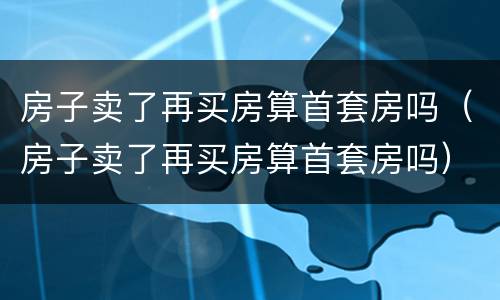 房子卖了再买房算首套房吗（房子卖了再买房算首套房吗）