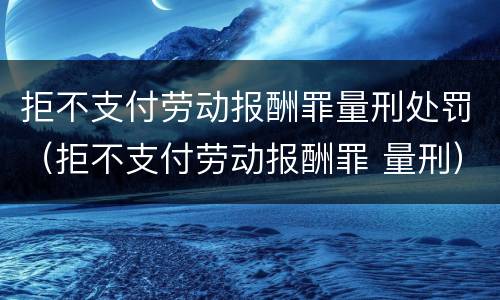 拒不支付劳动报酬罪量刑处罚（拒不支付劳动报酬罪 量刑）
