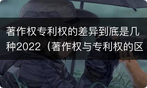 著作权专利权的差异到底是几种2022（著作权与专利权的区别）