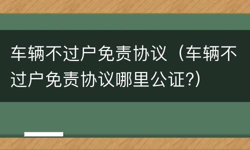 车辆不过户免责协议（车辆不过户免责协议哪里公证?）