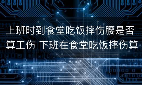上班时到食堂吃饭摔伤腰是否算工伤 下班在食堂吃饭摔伤算工伤么