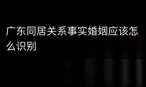 广东同居关系事实婚姻应该怎么识别