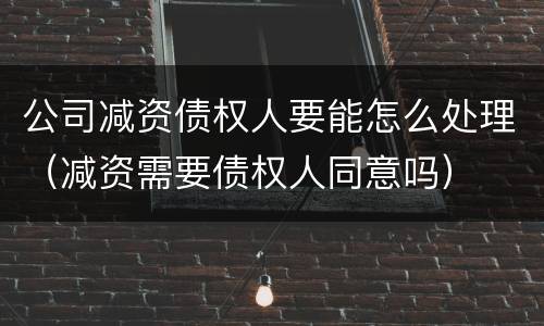 公司减资债权人要能怎么处理（减资需要债权人同意吗）