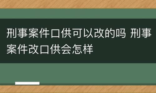 刑事案件口供可以改的吗 刑事案件改口供会怎样
