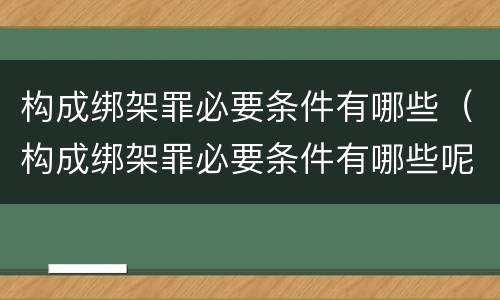 构成绑架罪必要条件有哪些（构成绑架罪必要条件有哪些呢）