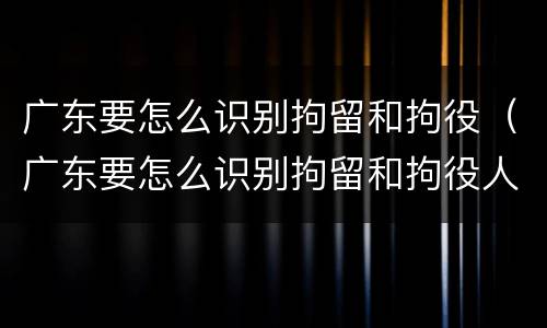 广东要怎么识别拘留和拘役（广东要怎么识别拘留和拘役人员）