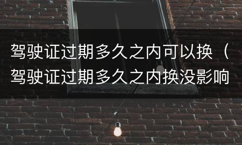 驾驶证过期多久之内可以换（驾驶证过期多久之内换没影响）