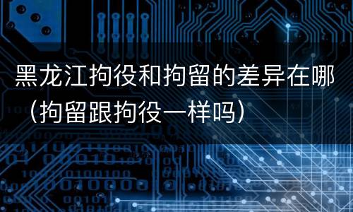 黑龙江拘役和拘留的差异在哪（拘留跟拘役一样吗）