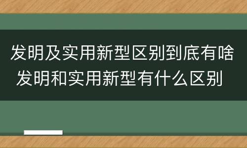 发明及实用新型区别到底有啥 发明和实用新型有什么区别