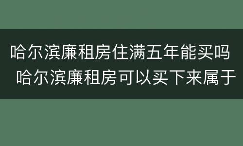 哈尔滨廉租房住满五年能买吗 哈尔滨廉租房可以买下来属于自己吗