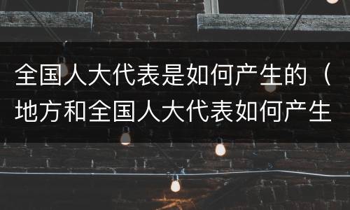 全国人大代表是如何产生的（地方和全国人大代表如何产生）