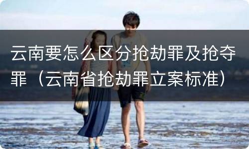 云南要怎么区分抢劫罪及抢夺罪（云南省抢劫罪立案标准）