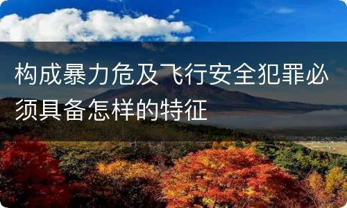 构成暴力危及飞行安全犯罪必须具备怎样的特征