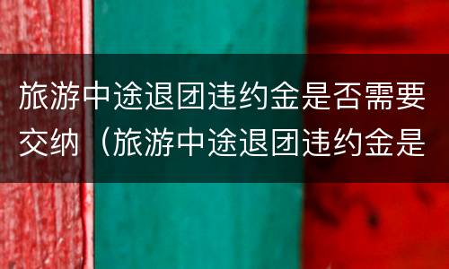 旅游中途退团违约金是否需要交纳（旅游中途退团违约金是否需要交纳印花税）