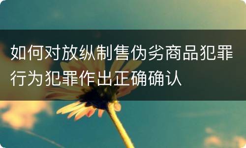 如何对放纵制售伪劣商品犯罪行为犯罪作出正确确认