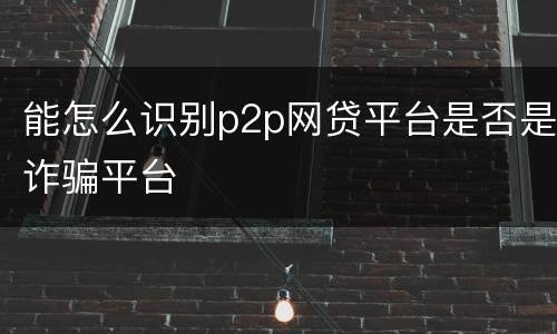能怎么识别p2p网贷平台是否是诈骗平台