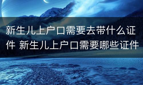 新生儿上户口需要去带什么证件 新生儿上户口需要哪些证件齐全