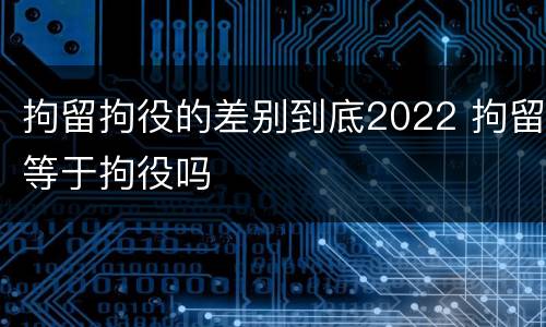 拘留拘役的差别到底2022 拘留等于拘役吗