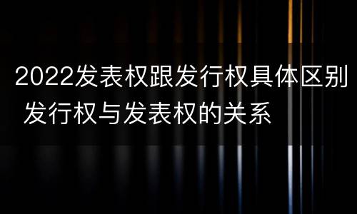 2022发表权跟发行权具体区别 发行权与发表权的关系