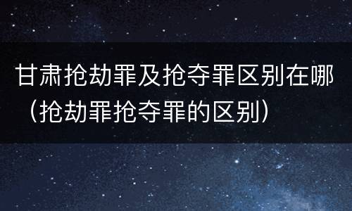 甘肃抢劫罪及抢夺罪区别在哪（抢劫罪抢夺罪的区别）