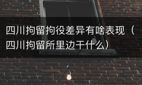 四川拘留拘役差异有啥表现（四川拘留所里边干什么）