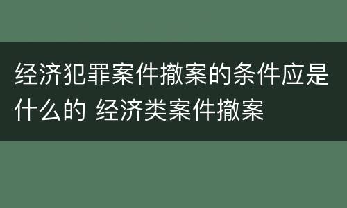 经济犯罪案件撤案的条件应是什么的 经济类案件撤案