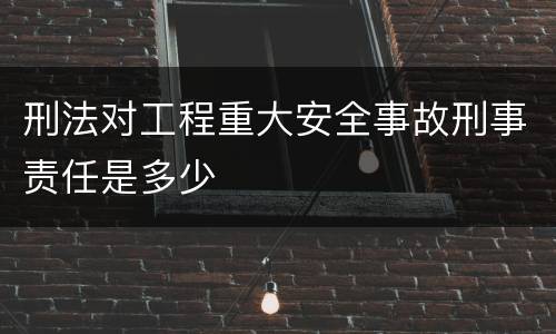 刑法对工程重大安全事故刑事责任是多少
