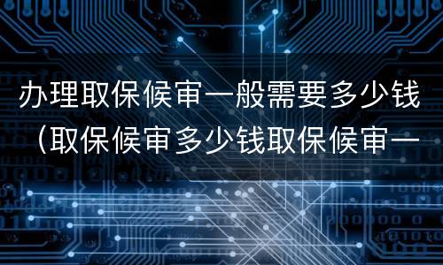 办理取保候审一般需要多少钱（取保候审多少钱取保候审一般需要多少钱）