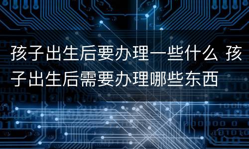 孩子出生后要办理一些什么 孩子出生后需要办理哪些东西