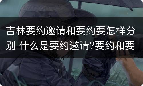 吉林要约邀请和要约要怎样分别 什么是要约邀请?要约和要约邀请有哪些区别?