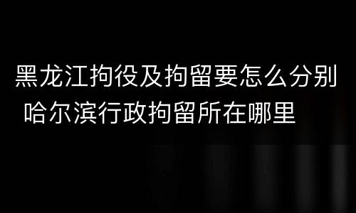 黑龙江拘役及拘留要怎么分别 哈尔滨行政拘留所在哪里