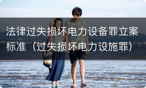 法律过失损坏电力设备罪立案标准（过失损坏电力设施罪）