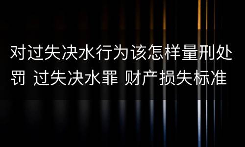 对过失决水行为该怎样量刑处罚 过失决水罪 财产损失标准