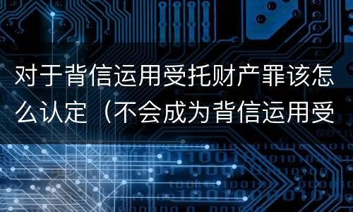 对于背信运用受托财产罪该怎么认定（不会成为背信运用受托财产罪的犯罪主体）