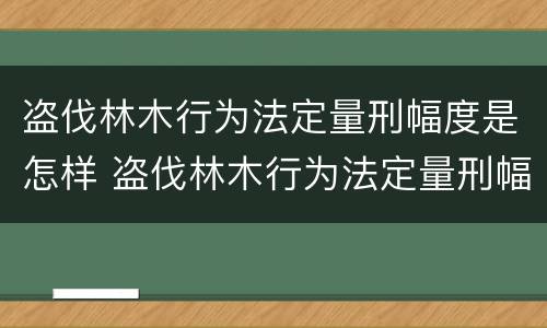 盗伐林木行为法定量刑幅度是怎样 盗伐林木行为法定量刑幅度是怎样算的