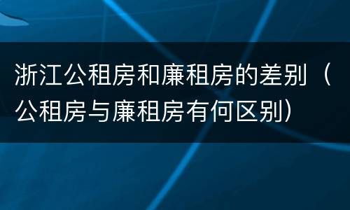 浙江公租房和廉租房的差别（公租房与廉租房有何区别）
