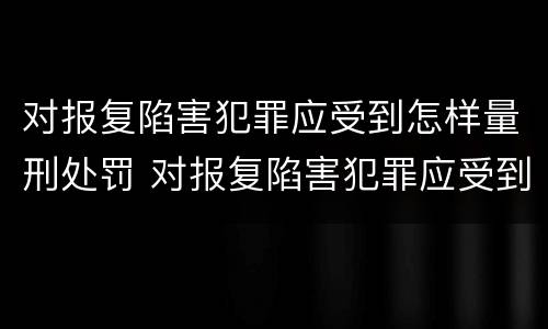 对报复陷害犯罪应受到怎样量刑处罚 对报复陷害犯罪应受到怎样量刑处罚呢