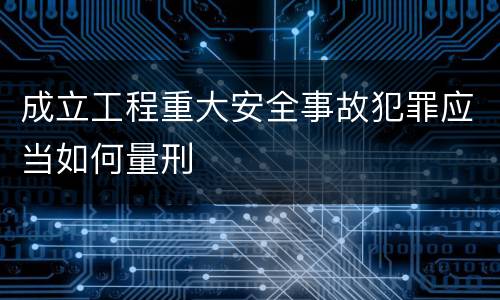 成立工程重大安全事故犯罪应当如何量刑