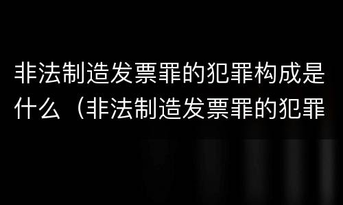 非法制造发票罪的犯罪构成是什么（非法制造发票罪的犯罪构成是什么意思）