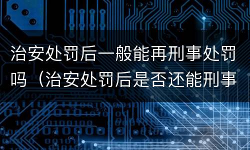 治安处罚后一般能再刑事处罚吗（治安处罚后是否还能刑事追究）