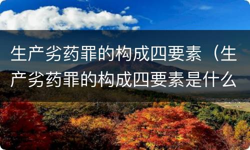 生产劣药罪的构成四要素（生产劣药罪的构成四要素是什么）