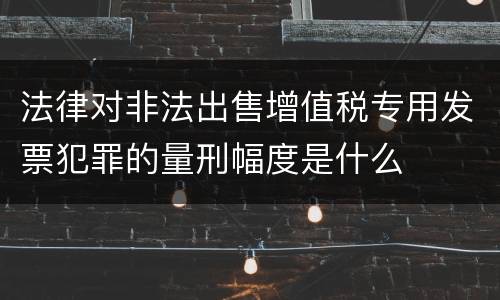 法律对非法出售增值税专用发票犯罪的量刑幅度是什么