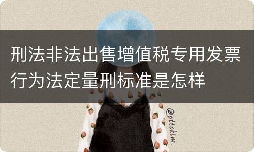刑法非法出售增值税专用发票行为法定量刑标准是怎样