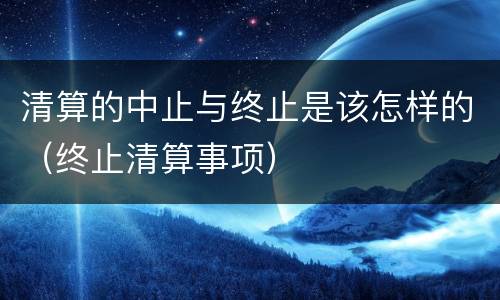 清算的中止与终止是该怎样的（终止清算事项）